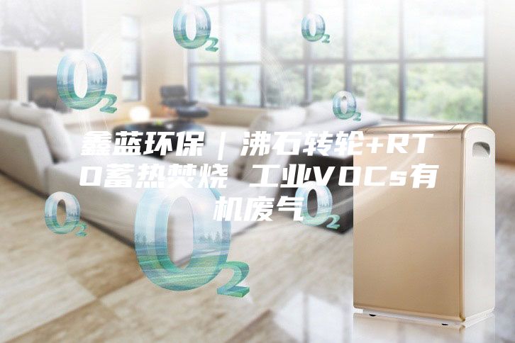 鑫藍(lán)環(huán)保|沸石轉(zhuǎn)輪+RTO蓄熱焚燒 工業(yè)VOCs有機(jī)廢氣