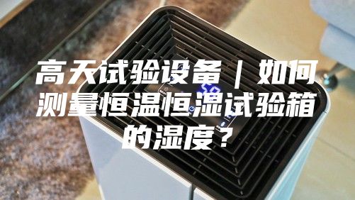 高天試驗設備｜如何測量恒溫恒濕試驗箱的濕度？